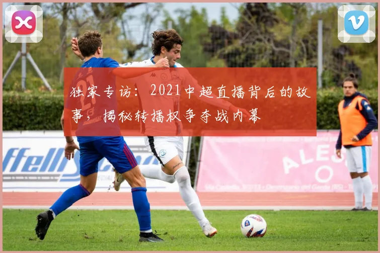 独家专访:2021中超直播背后的故事,揭秘转播权争夺战内幕
