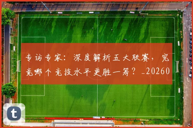 专访专家：深度解析五大联赛，究竟哪个竞技水平更胜一筹？_20260608195308