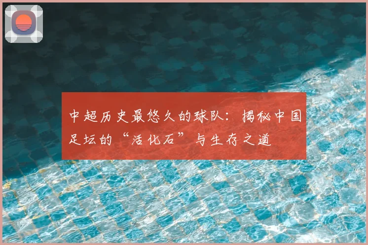 中超历史最悠久的球队：揭秘中国足坛的“活化石”与生存之道