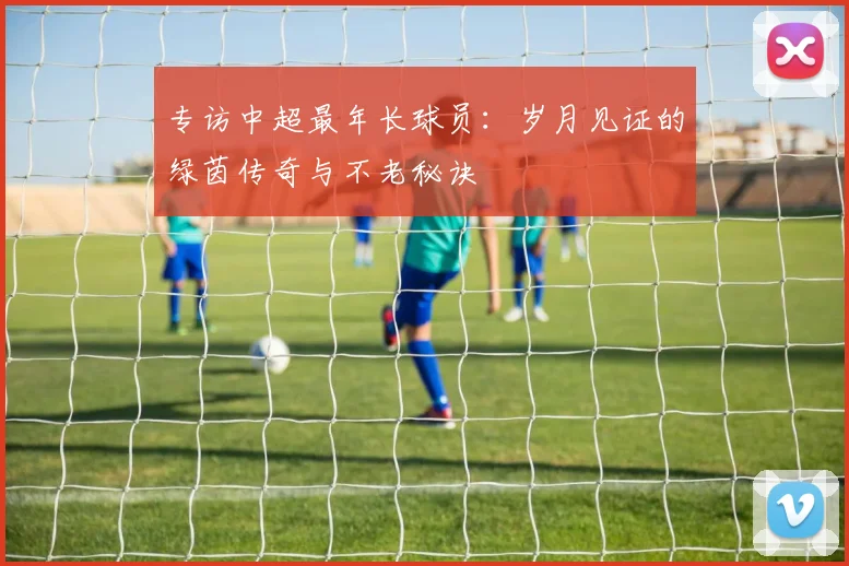 专访中超最年长球员:岁月见证的绿茵传奇与不老秘诀
