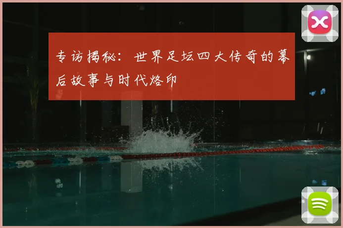 专访揭秘:世界足坛四大传奇的幕后故事与时代烙印