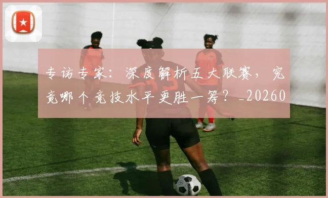 专访专家：深度解析五大联赛，究竟哪个竞技水平更胜一筹？_20260608195308