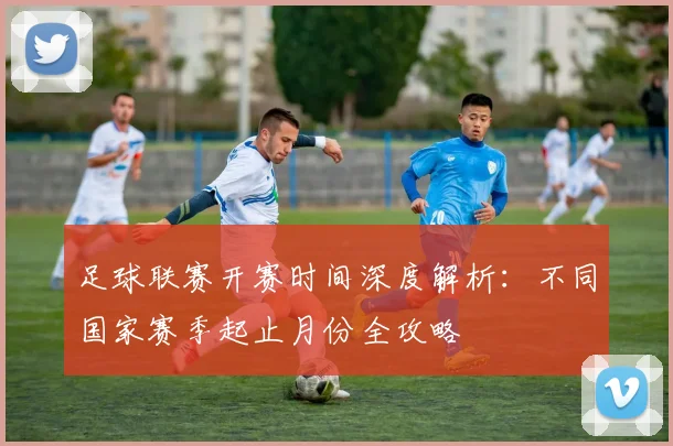 足球联赛开赛时间深度解析:不同国家赛季起止月份全攻略