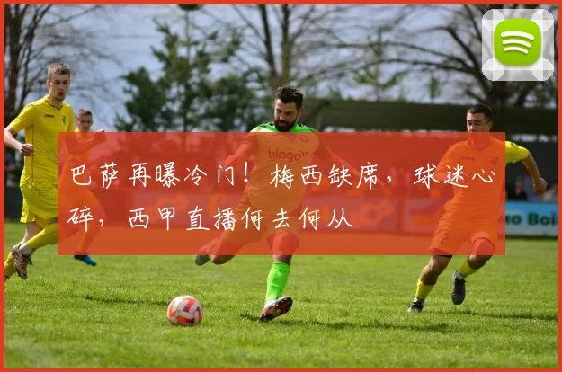 巴萨再曝冷门!梅西缺席,球迷心碎,西甲直播何去何从