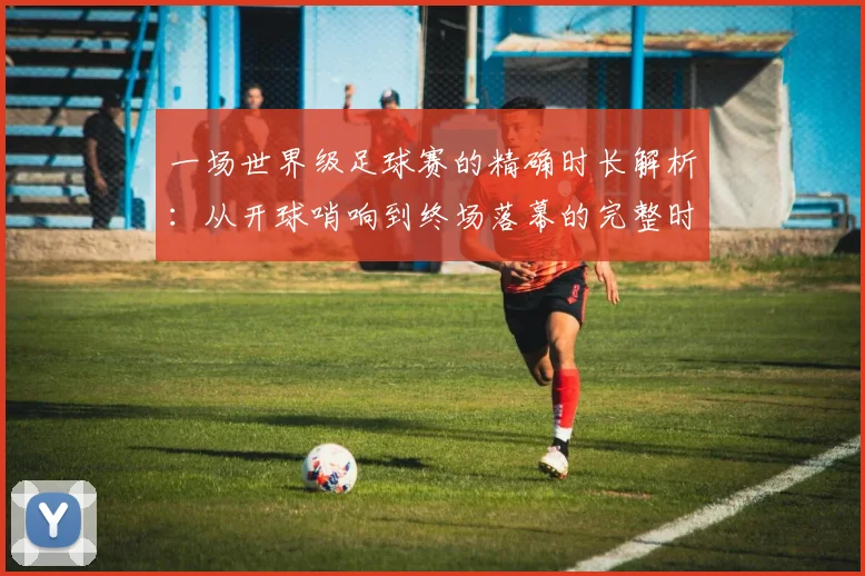 一场世界级足球赛的精确时长解析:从开球哨响到终场落幕的完整时间线